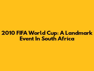 2010 FIFA World Cup: A Landmark Event In South Africa