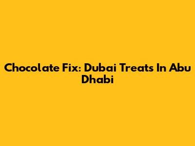 Chocolate Fix: Dubai Treats In Abu Dhabi