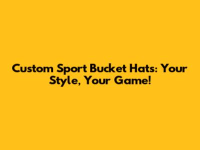 Custom Sport Bucket Hats: Your Style, Your Game!
