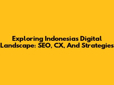 Exploring Indonesia's Digital Landscape: SEO, CX, And Strategies