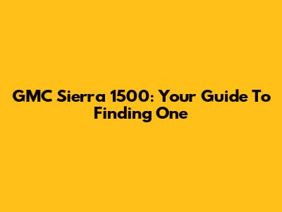 GMC Sierra 1500: Your Guide To Finding One