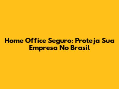 Home Office Seguro: Proteja Sua Empresa No Brasil