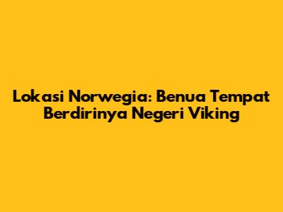 Lokasi Norwegia: Benua Tempat Berdirinya Negeri Viking
