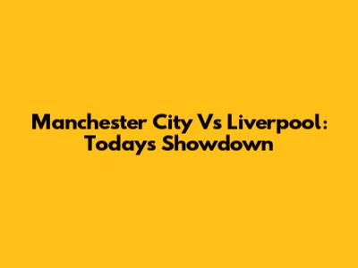 Manchester City Vs Liverpool: Today's Showdown