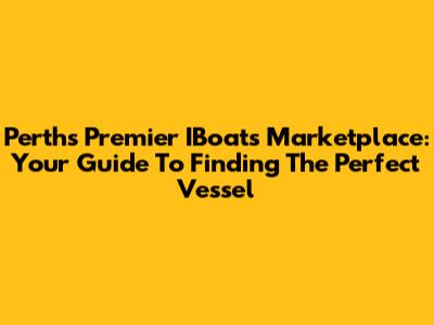 Perth's Premier IBoats Marketplace: Your Guide To Finding The Perfect Vessel