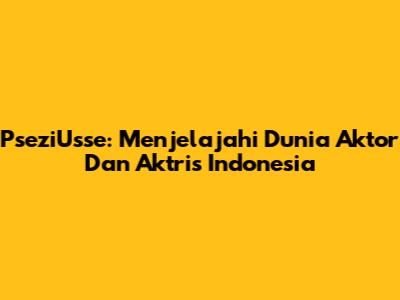 PseziUsse: Menjelajahi Dunia Aktor Dan Aktris Indonesia