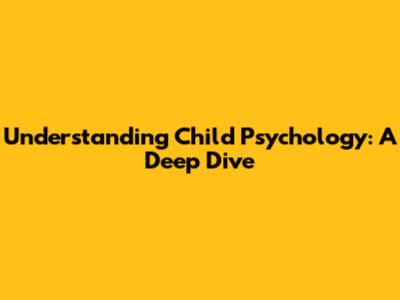 Understanding Child Psychology: A Deep Dive