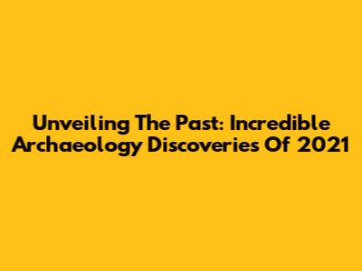 Unveiling The Past: Incredible Archaeology Discoveries Of 2021